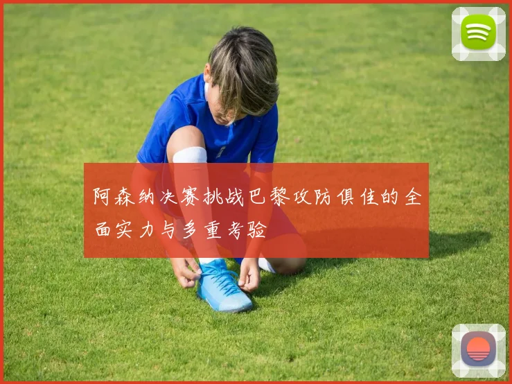 阿森纳决赛挑战巴黎攻防俱佳的全面实力与多重考验