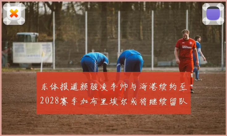 东体报道颜骏凌李帅与海港续约至2028赛季加布里埃尔或将继续留队