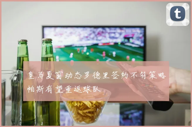 皇马夏窗动态罗德里签约不符策略帕斯有望重返球队