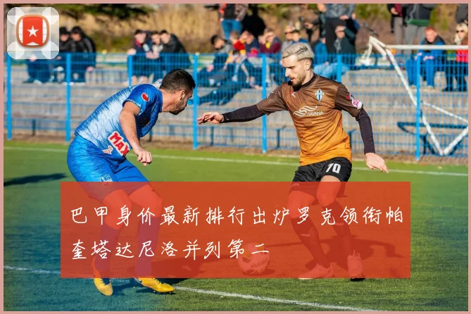 巴甲身价最新排行出炉罗克领衔帕奎塔达尼洛并列第二