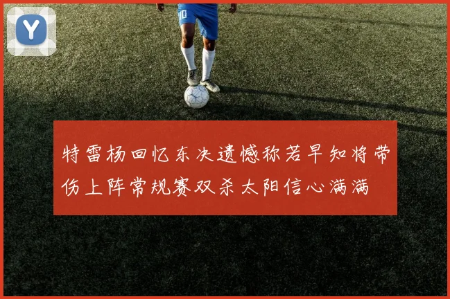 特雷杨回忆东决遗憾称若早知将带伤上阵常规赛双杀太阳信心满满