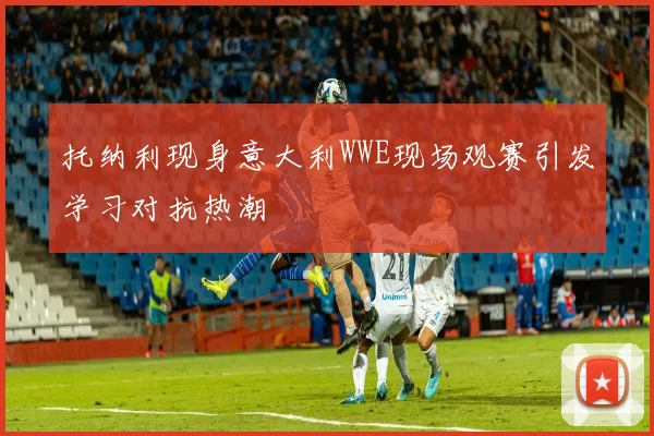 托纳利现身意大利WWE现场观赛引发学习对抗热潮