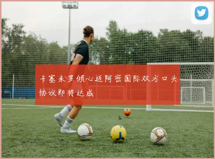 卡塞米罗倾心迈阿密国际双方口头协议即将达成