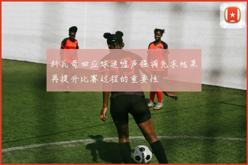 科瓦奇回应球迷嘘声强调先求结果再提升比赛过程的重要性