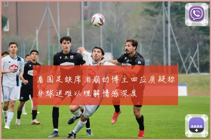 看国足缺席泪崩的博主回应质疑称非球迷难以理解情感深度