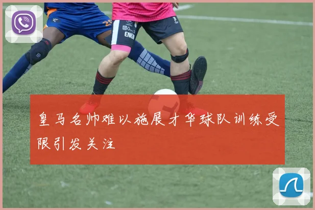皇马名帅难以施展才华球队训练受限引发关注
