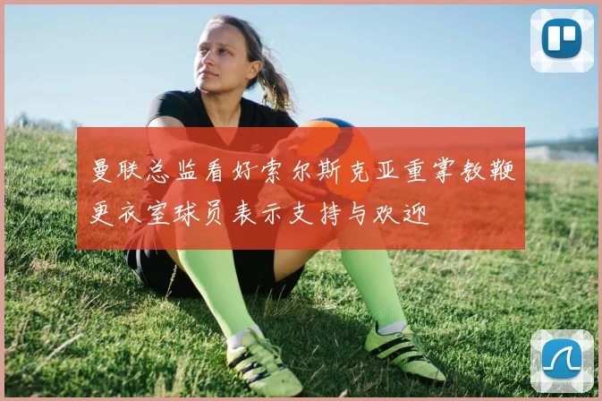 曼联总监看好索尔斯克亚重掌教鞭更衣室球员表示支持与欢迎