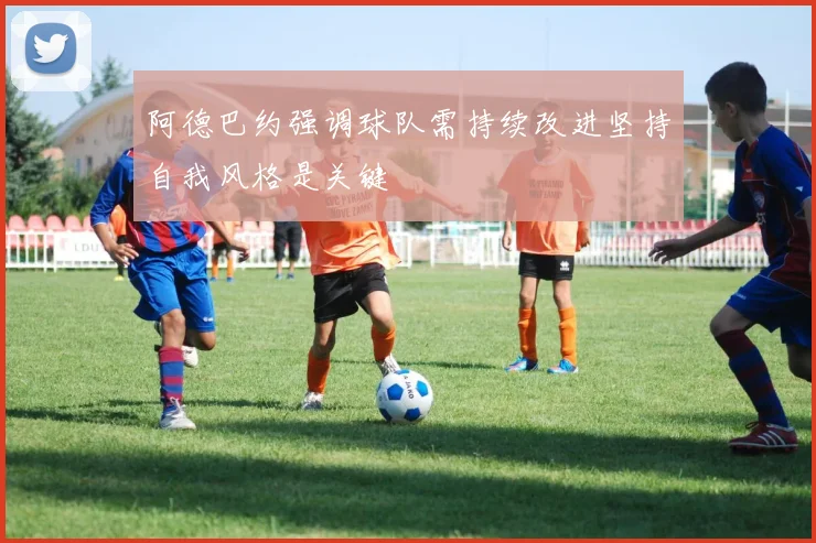 阿德巴约强调球队需持续改进坚持自我风格是关键