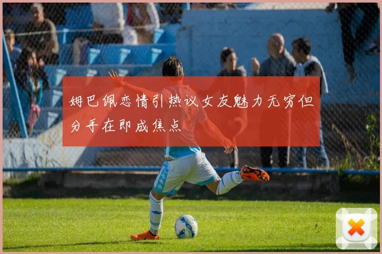 姆巴佩恋情引热议女友魅力无穷但分手在即成焦点