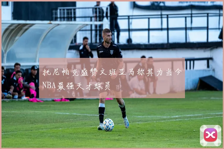 托尼帕克盛赞文班亚马称其为当今NBA最强天才球员