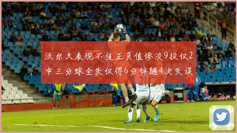 沃尔夫表现不佳正负值惨淡9投仅2中三分球全失仅得6分伴随4次失误