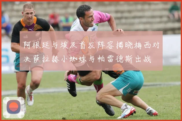 阿根廷与埃及首发阵容揭晓梅西对决萨拉赫小蜘蛛与帕雷德斯出战