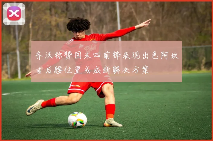 齐沃称赞国米四前锋表现出色阿坎吉后腰位置或成新解决方案