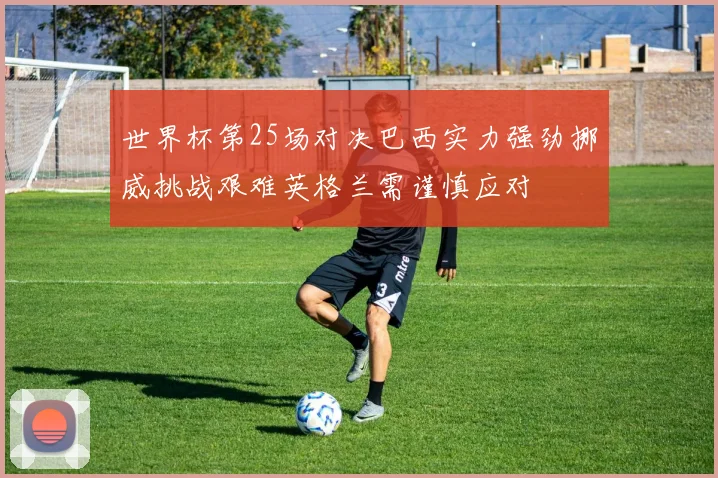 世界杯第25场对决巴西实力强劲挪威挑战艰难英格兰需谨慎应对