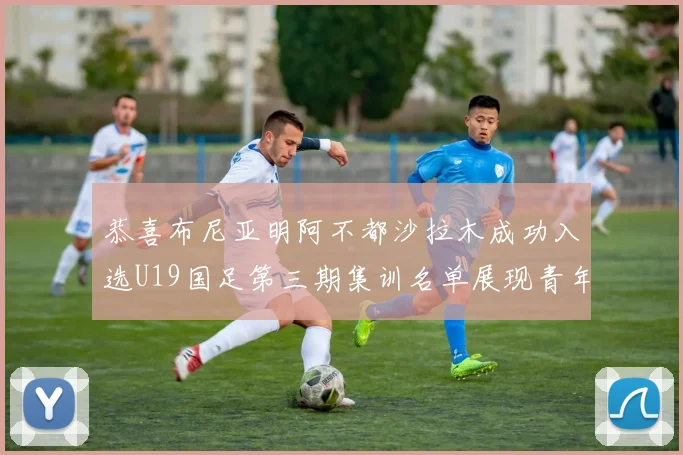 恭喜布尼亚明阿不都沙拉木成功入选U19国足第三期集训名单展现青年才俊风采