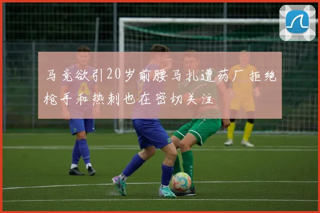 马竞欲引20岁前腰马扎遭药厂拒绝枪手和热刺也在密切关注