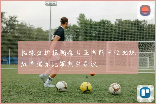 拓媒分析杨瀚森与亚当斯卡位犯规细节揭示比赛判罚争议